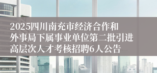 2025四川南充市经济合作和外事局下属事业单位第二批引进高层次人才考核招聘6人公告