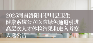 2025河南洛阳市伊川县卫生健康系统公立医院绿色通道引进高层次人才体检结果和进入考察人选公告