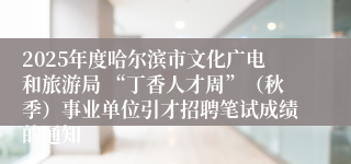 2025年度哈尔滨市文化广电和旅游局 “丁香人才周”(秋季)事业单位引才招聘笔试成绩的通知
