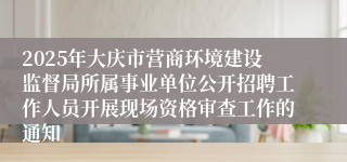 2025年大庆市营商环境建设监督局所属事业单位公开招聘工作人员开展现场资格审查工作的通知