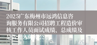 2025广东梅州市远鸿信息咨询服务有限公司招聘工程造价审核工作人员面试成绩、总成绩及是否进入体检公示