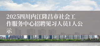 2025四川内江隆昌市社会工作服务中心招聘见习人员1人公示