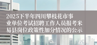 2025下半年四川攀枝花市事业单位考试招聘工作人员报考米易县岗位政策性加分情况的公示