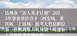 达州市“达人英才计划”2025年事业单位引才(西安场、重庆场、上海场)报考大竹县职位第一批拟聘用人员及第一轮递补人员体检事宜的公告
