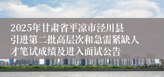 2025年甘肃省平凉市泾川县引进第二批高层次和急需紧缺人才笔试成绩及进入面试公告