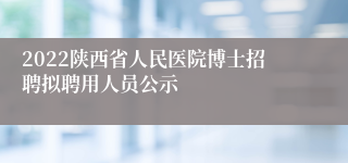 2022陕西省人民医院博士招聘拟聘用人员公示