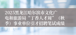 2025黑龙江哈尔滨市文化广电和旅游局“丁香人才周”（秋季）事业单位引才招聘笔试成绩的通知