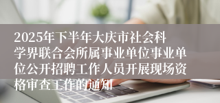 2025年下半年大庆市社会科学界联合会所属事业单位事业单位公开招聘工作人员开展现场资格审查工作的通知
