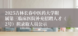 2025吉林长春中医药大学附属第三临床医院补充招聘人才(2号)拟录取人员公示
