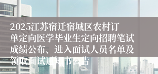 2025江苏宿迁宿城区农村订单定向医学毕业生定向招聘笔试成绩公布、进入面试人员名单及领取面试通知书公告