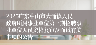 2025广东中山市大涌镇人民政府所属事业单位第三期招聘事业单位人员资格复审及面试有关事项的公告