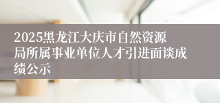 2025黑龙江大庆市自然资源局所属事业单位人才引进面谈成绩公示