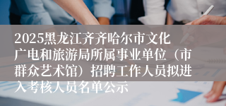 2025黑龙江齐齐哈尔市文化广电和旅游局所属事业单位(市群众艺术馆)招聘工作人员拟进入考核人员名单公示