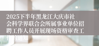 2025下半年黑龙江大庆市社会科学界联合会所属事业单位招聘工作人员开展现场资格审查工作的通知
