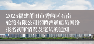 2025福建莆田市秀屿区石南轮渡有限公司招聘普通船员网络报名初审情况及笔试的通知