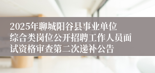 2025年聊城阳谷县事业单位综合类岗位公开招聘工作人员面试资格审查第二次递补公告