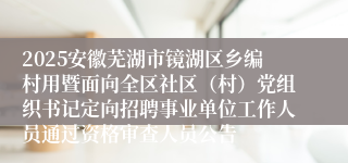 2025安徽芜湖市镜湖区乡编村用暨面向全区社区（村）党组织书记定向招聘事业单位工作人员通过资格审查人员公告