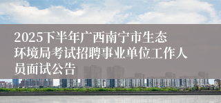 2025下半年广西南宁市生态环境局考试招聘事业单位工作人员面试公告