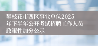 攀枝花市西区事业单位2025年下半年公开考试招聘工作人员政策性加分公示