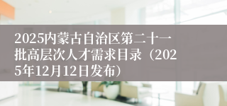 2025内蒙古自治区第二十一批高层次人才需求目录（2025年12月12日发布）