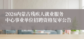 2026内蒙古残疾人就业服务中心事业单位招聘资格复审公告