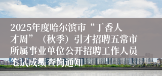 2025年度哈尔滨市“丁香人才周”（秋季）引才招聘五常市所属事业单位公开招聘工作人员笔试成绩查询通知