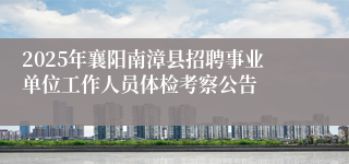 2025年襄阳南漳县招聘事业单位工作人员体检考察公告