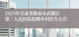 2025年甘肃省陇南市武都区第三人民医院招聘乡村医生公告