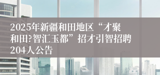 2025年新疆和田地区“才聚和田?智汇玉都”招才引智招聘204人公告