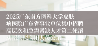 2025广东南方医科大学皮肤病医院广东省事业单位集中招聘高层次和急需紧缺人才第二轮滚动招聘拟聘用人员公示