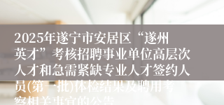 2025年遂宁市安居区“遂州英才”考核招聘事业单位高层次人才和急需紧缺专业人才签约人员(第一批)体检结果及聘用考察相关事宜的公告