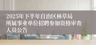 2025年下半年自治区林草局所属事业单位招聘参加资格审查人员公告