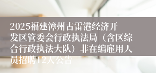 2025福建漳州古雷港经济开发区管委会行政执法局(含区综合行政执法大队)非在编雇用人员招聘12人公告