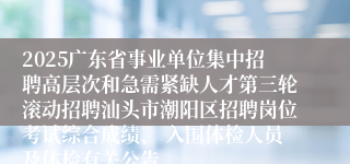 2025广东省事业单位集中招聘高层次和急需紧缺人才第三轮滚动招聘汕头市潮阳区招聘岗位考试综合成绩、 入围体检人员及体检有关公告
