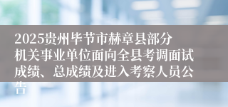 2025贵州毕节市赫章县部分机关事业单位面向全县考调面试成绩、总成绩及进入考察人员公告