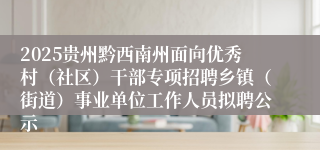 2025贵州黔西南州面向优秀村（社区）干部专项招聘乡镇（街道）事业单位工作人员拟聘公示