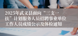 2025年武义县面向“三支一扶”计划服务人员招聘事业单位工作人员成绩公示及体检通知
