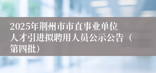 2025年荆州市市直事业单位人才引进拟聘用人员公示公告（第四批）