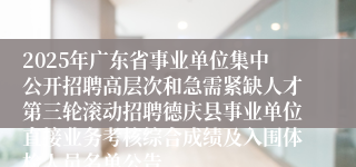 2025年广东省事业单位集中公开招聘高层次和急需紧缺人才第三轮滚动招聘德庆县事业单位直接业务考核综合成绩及入围体检人员名单公告