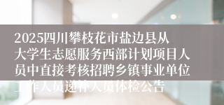 2025四川攀枝花市盐边县从大学生志愿服务西部计划项目人员中直接考核招聘乡镇事业单位工作人员递补人员体检公告