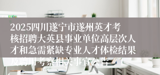 2025四川遂宁市遂州英才考核招聘大英县事业单位高层次人才和急需紧缺专业人才体检结果及聘用考察相关事宜公告