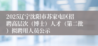 2025辽宁沈阳市苏家屯区招聘高层次（博士）人才（第二批）拟聘用人员公示