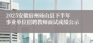 2025安徽宿州砀山县下半年事业单位招聘教师面试成绩公示