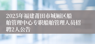 2025年福建莆田市城厢区船舶管理中心专职船舶管理人员招聘2人公告