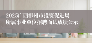 2025广西柳州市投资促进局所属事业单位招聘面试成绩公示