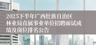 2025下半年广西壮族自治区林业局直属事业单位招聘面试成绩及岗位排名公告