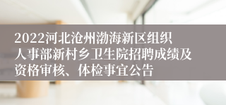 2022河北沧州渤海新区组织人事部新村乡卫生院招聘成绩及资格审核、体检事宜公告