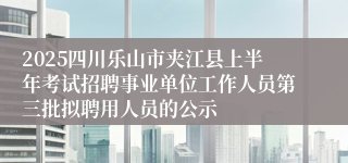 2025四川乐山市夹江县上半年考试招聘事业单位工作人员第三批拟聘用人员的公示