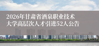 2026年甘肃省酒泉职业技术大学高层次人才引进52人公告