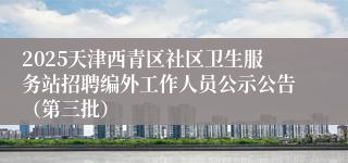 2025天津西青区社区卫生服务站招聘编外工作人员公示公告（第三批）